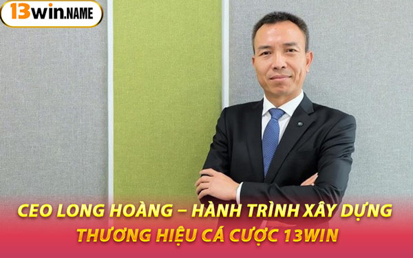 CEO Long Hoàng – Hành Trình Xây Dựng Thương Hiệu Cá Cược 13WIN