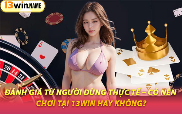 Đánh Giá Từ Người Dùng Thực Tế – Có Nên Chơi Tại 13WIN Hay Không?